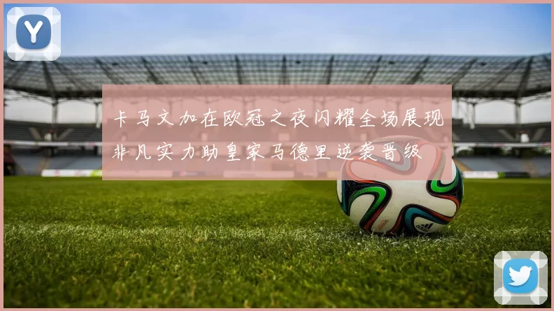 卡马文加在欧冠之夜闪耀全场展现非凡实力助皇家马德里逆袭晋级